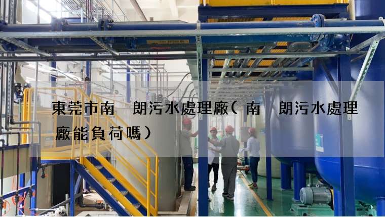 東莞市南畬朗污水處理廠(南畬朗污水處理廠能負荷嗎)
